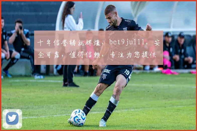 十年信誉铸就辉煌，bet9ju111，安全可靠，值得信赖，专注为您提供优质体验。