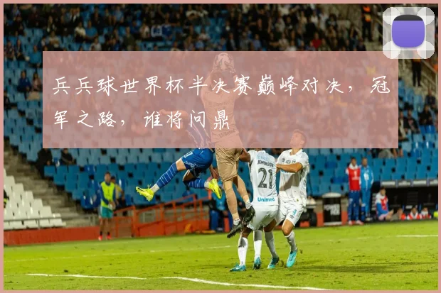 兵兵球世界杯半决赛巅峰对决，冠军之路，谁将问鼎