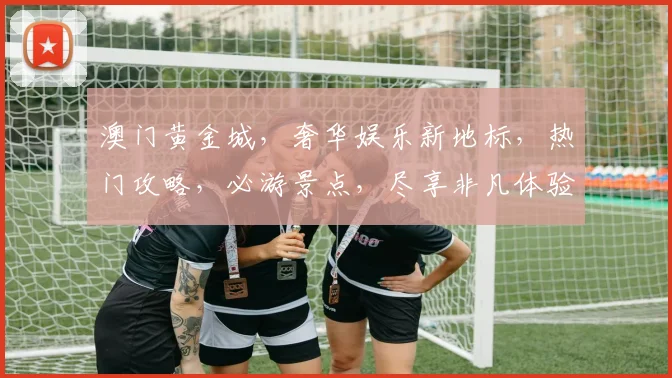 澳门黄金城，奢华娱乐新地标，热门攻略，必游景点，尽享非凡体验