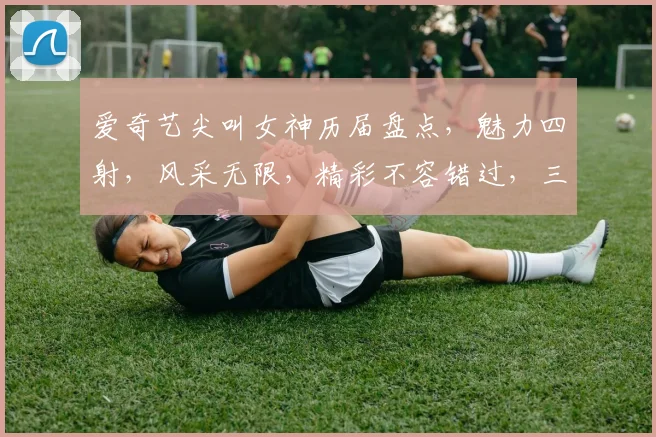 爱奇艺尖叫女神历届盘点，魅力四射，风采无限，精彩不容错过，三大女神惊艳亮相