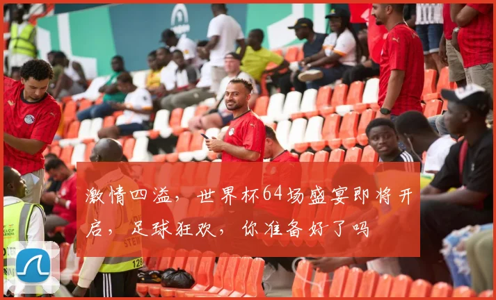 激情四溢，世界杯64场盛宴即将开启，足球狂欢，你准备好了吗